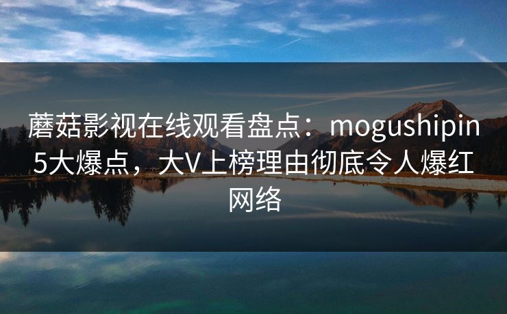 蘑菇影视在线观看盘点：mogushipin5大爆点，大V上榜理由彻底令人爆红网络
