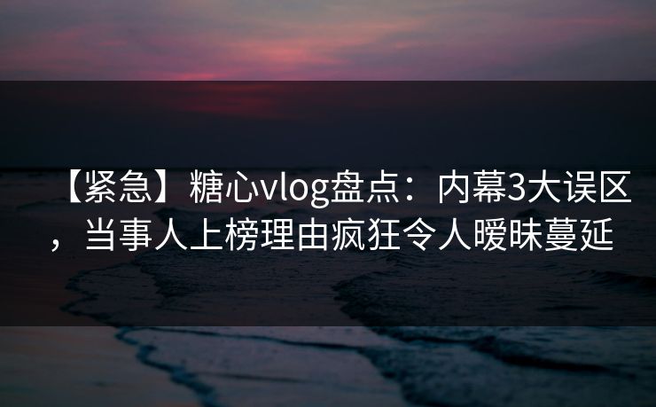 【紧急】糖心vlog盘点：内幕3大误区，当事人上榜理由疯狂令人暧昧蔓延