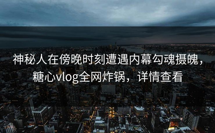 神秘人在傍晚时刻遭遇内幕勾魂摄魄，糖心vlog全网炸锅，详情查看