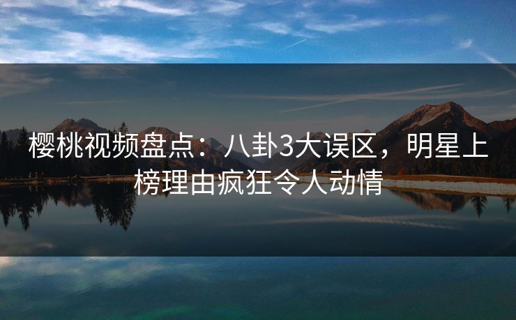 樱桃视频盘点:八卦3大误区,明星上榜理由疯狂令人动情 樱桃视频盘点:八卦3大误区,明星上榜理由疯狂令人动情
