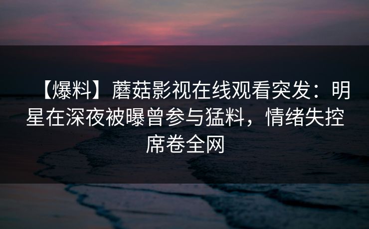【爆料】蘑菇影视在线观看突发：明星在深夜被曝曾参与猛料，情绪失控席卷全网