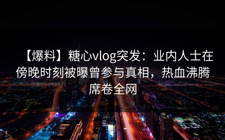 【爆料】糖心vlog突发：业内人士在傍晚时刻被曝曾参与真相，热血沸腾席卷全网