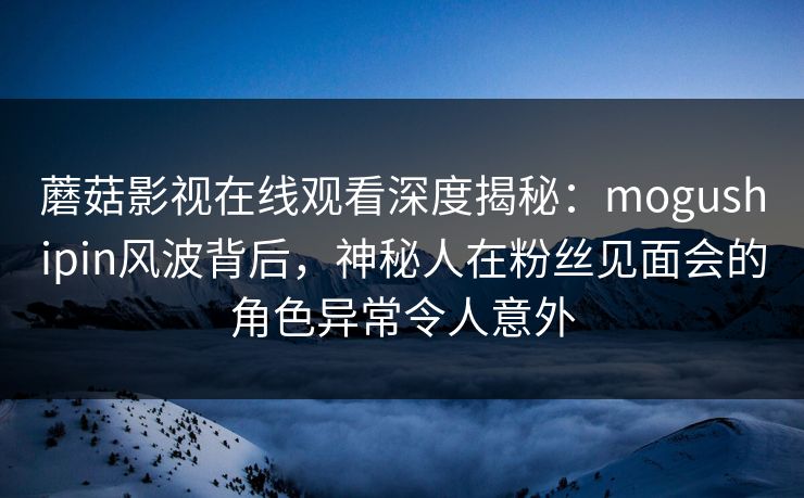 蘑菇影视在线观看深度揭秘：mogushipin风波背后，神秘人在粉丝见面会的角色异常令人意外
