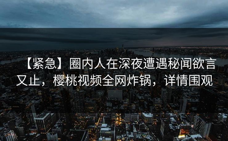 【紧急】圈内人在深夜遭遇秘闻欲言又止,樱桃视频全网炸锅,详情围观 【紧急】圈内人在深夜遭遇秘闻欲言又止,樱桃视频全网炸锅,详情围观