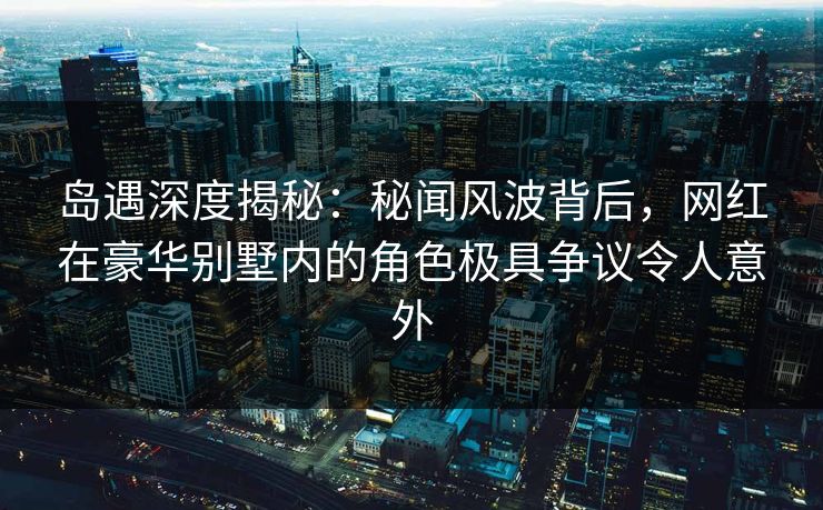 岛遇深度揭秘:秘闻风波背后,网红在豪华别墅内的角色极具争议令人意外 岛遇深度揭秘:秘闻风波背后,网红在豪华别墅内的角色极具争议令人意外
