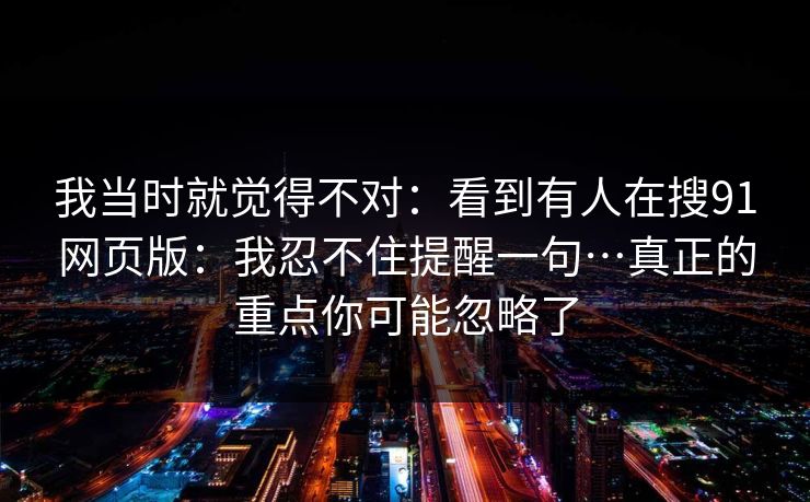 我当时就觉得不对：看到有人在搜91网页版：我忍不住提醒一句…真正的重点你可能忽略了